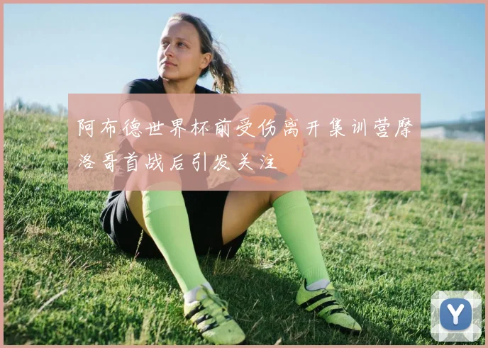 阿布德世界杯前受伤离开集训营摩洛哥首战后引发关注