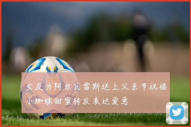女友为阿尔瓦雷斯送上父亲节祝福小蜘蛛甜蜜转发表达爱意