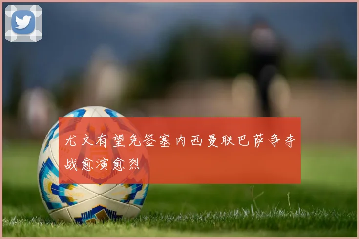 尤文有望免签塞内西曼联巴萨争夺战愈演愈烈