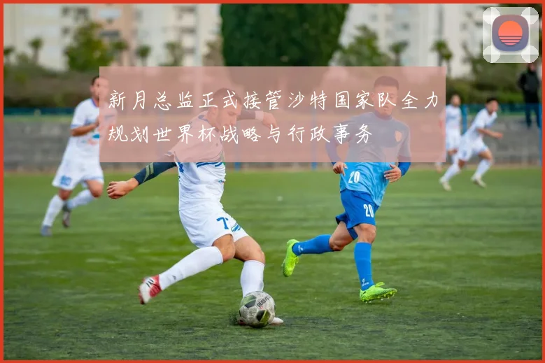 新月总监正式接管沙特国家队全力规划世界杯战略与行政事务