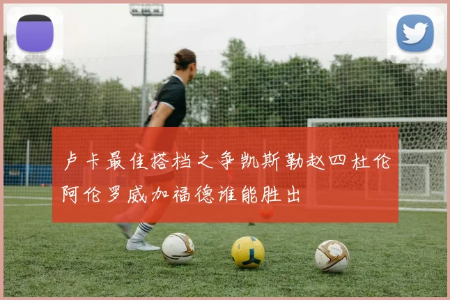 卢卡最佳搭档之争凯斯勒赵四杜伦阿伦罗威加福德谁能胜出