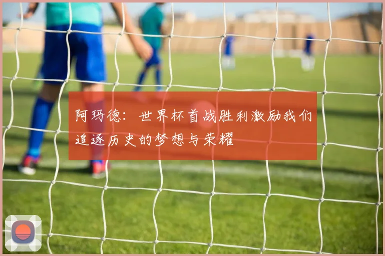阿玛德：世界杯首战胜利激励我们追逐历史的梦想与荣耀
