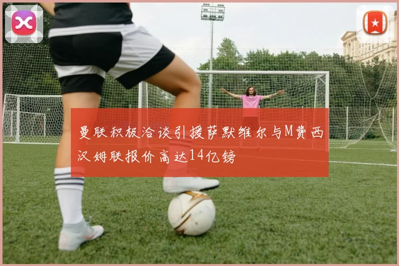 曼联积极洽谈引援萨默维尔与M费西汉姆联报价高达14亿镑