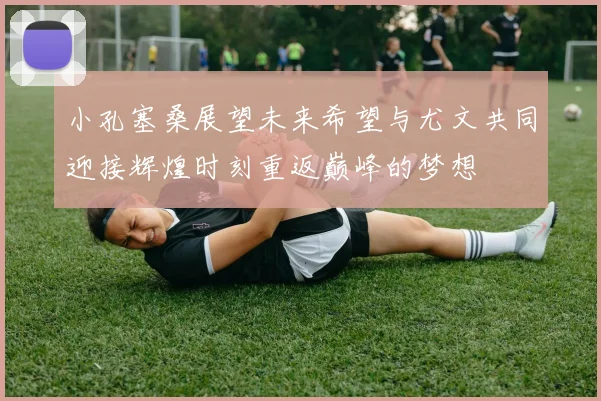 小孔塞桑展望未来希望与尤文共同迎接辉煌时刻重返巅峰的梦想