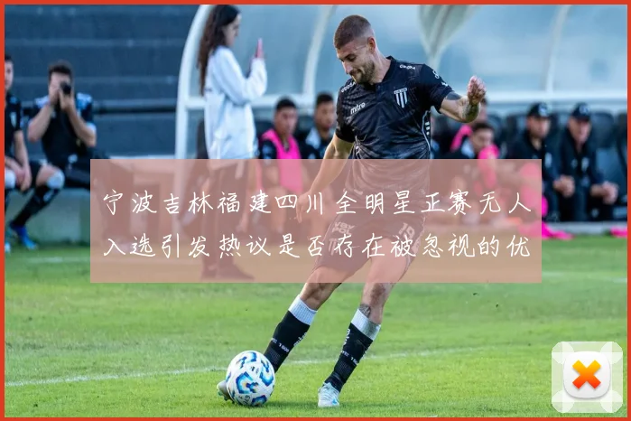 宁波吉林福建四川全明星正赛无人入选引发热议是否存在被忽视的优秀球员