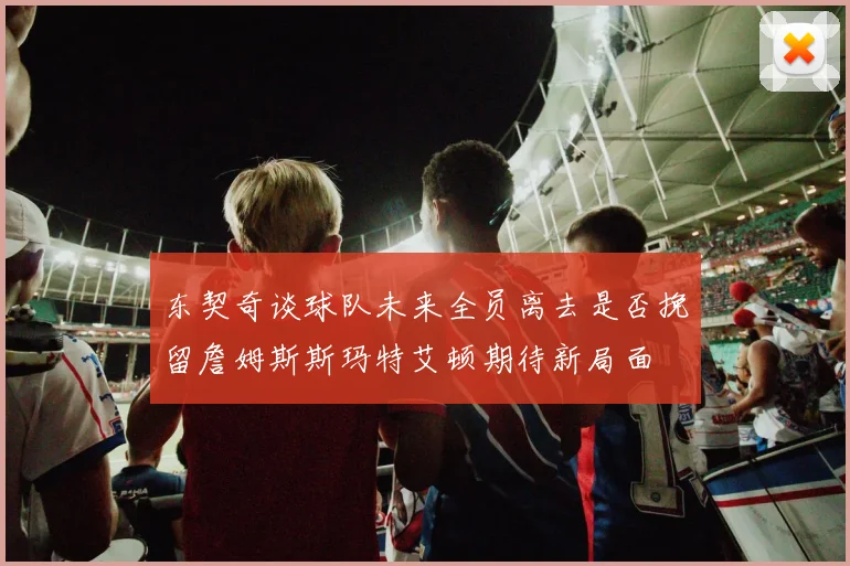 东契奇谈球队未来全员离去是否挽留詹姆斯斯玛特艾顿期待新局面