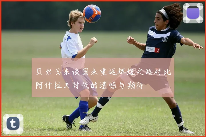 贝尔戈米谈国米重返辉煌之路对比阿什拉夫时代的遗憾与期待