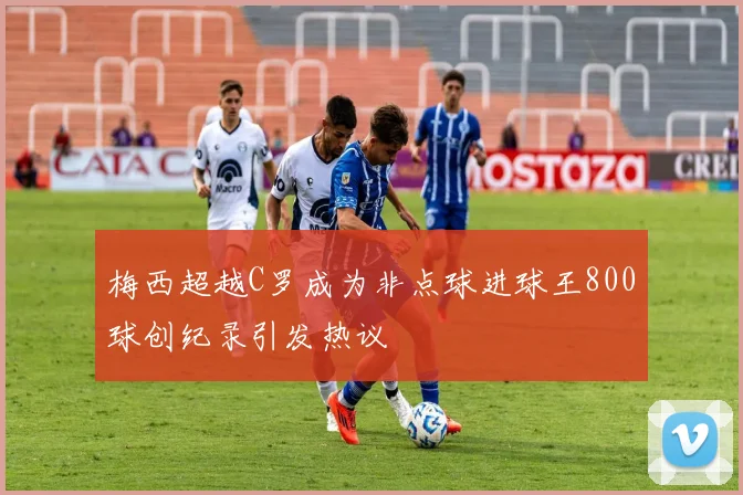 梅西超越C罗成为非点球进球王800球创纪录引发热议