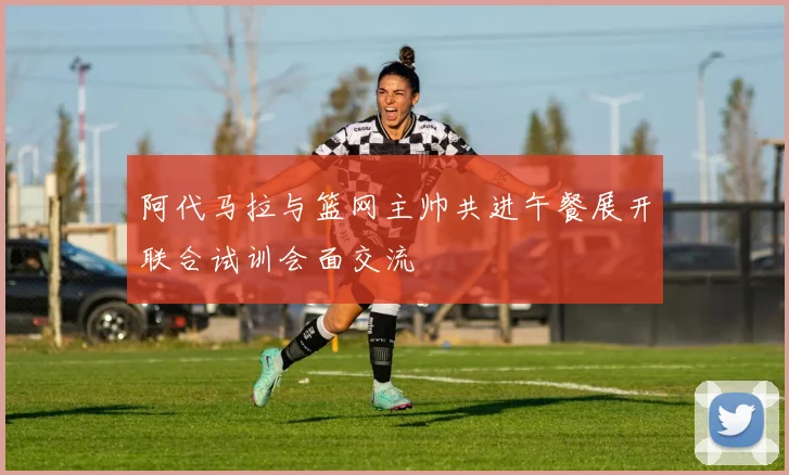 阿代马拉与篮网主帅共进午餐展开联合试训会面交流