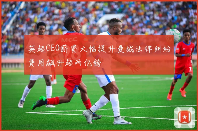 英超CEO薪资大幅提升曼城法律纠纷费用飙升超两亿镑