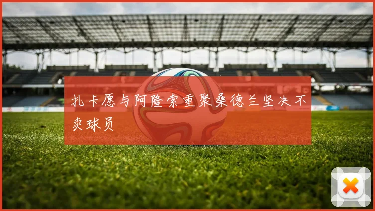 扎卡愿与阿隆索重聚桑德兰坚决不卖球员