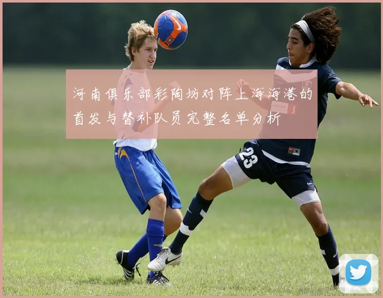 河南俱乐部彩陶坊对阵上海海港的首发与替补队员完整名单分析