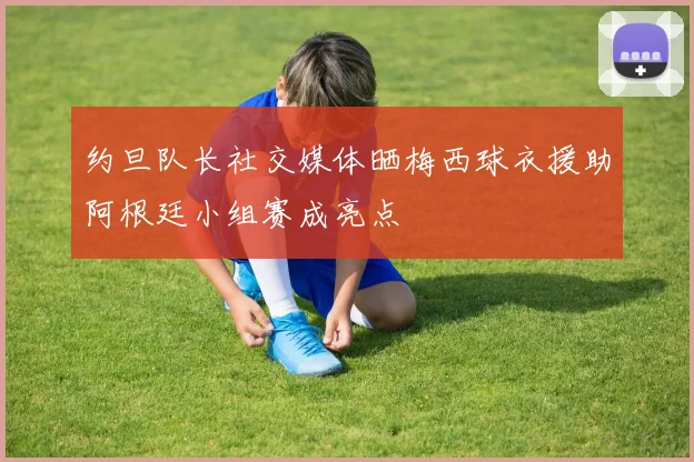 约旦队长社交媒体晒梅西球衣援助阿根廷小组赛成亮点