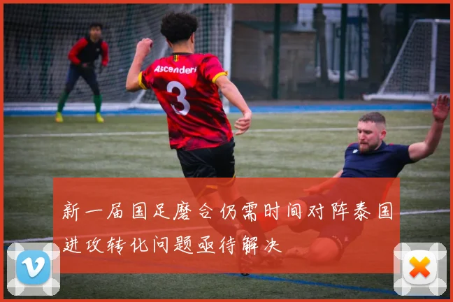 新一届国足磨合仍需时间对阵泰国进攻转化问题亟待解决