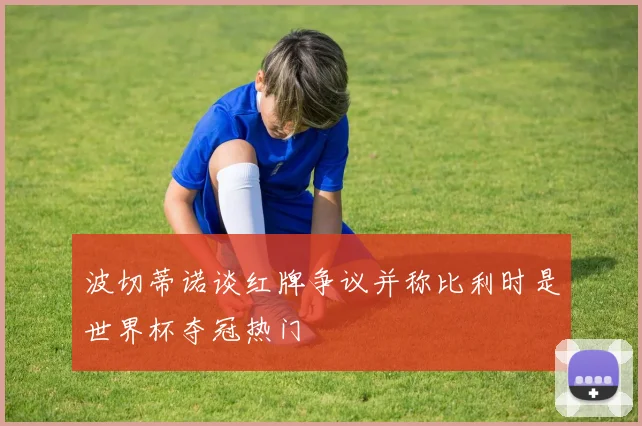 波切蒂诺谈红牌争议并称比利时是世界杯夺冠热门