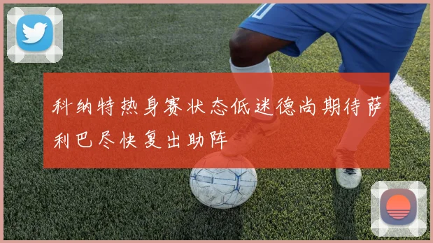 科纳特热身赛状态低迷德尚期待萨利巴尽快复出助阵