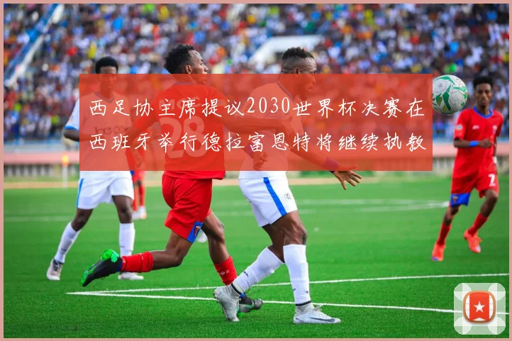 西足协主席提议2030世界杯决赛在西班牙举行德拉富恩特将继续执教国家队