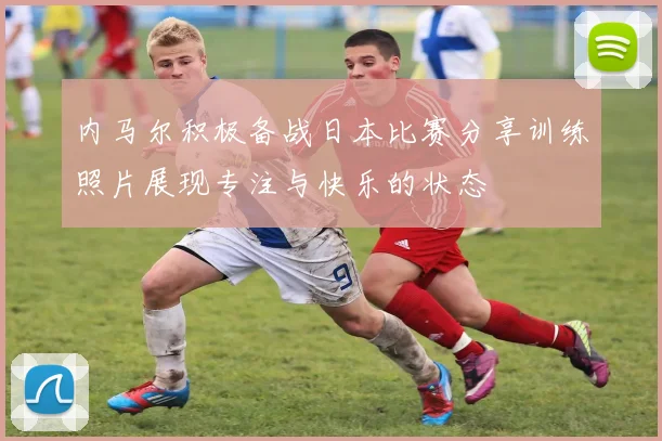 内马尔积极备战日本比赛分享训练照片展现专注与快乐的状态