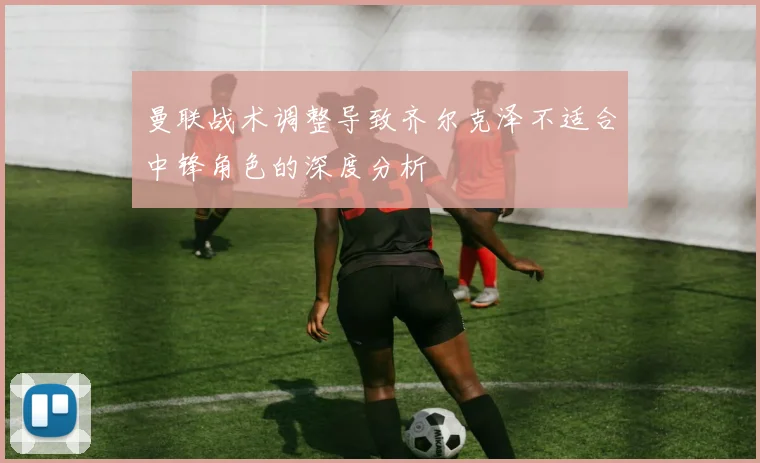 曼联战术调整导致齐尔克泽不适合中锋角色的深度分析