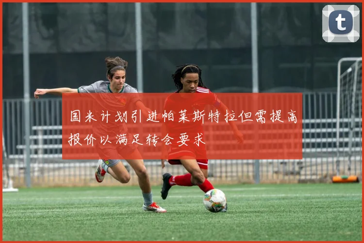 国米计划引进帕莱斯特拉但需提高报价以满足转会要求